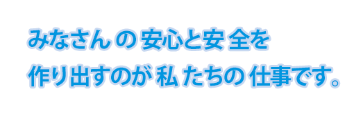 みなさんの安心と安全を作り出すのが私たちの仕事です。